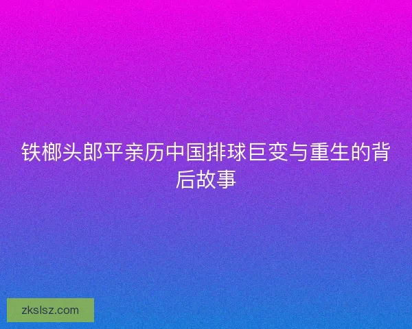 铁榔头郎平亲历中国排球巨变与重生的背后故事
