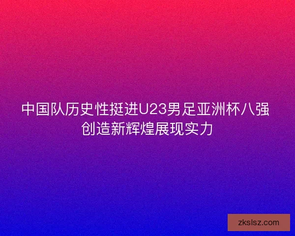 中国队历史性挺进U23男足亚洲杯八强 创造新辉煌展现实力